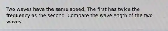 Two waves have the same speed. The first has twice the frequency as the second. Compare the wavelength of the two waves.