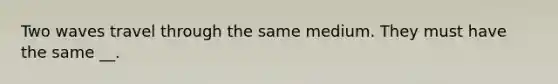 Two waves travel through the same medium. They must have the same __.