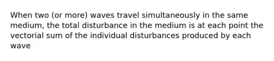 When two (or more) waves travel simultaneously in the same medium, the total disturbance in the medium is at each point the vectorial sum of the individual disturbances produced by each wave