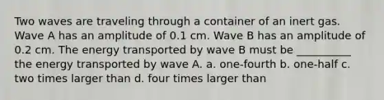 Two waves are traveling through a container of an inert gas. Wave A has an amplitude of 0.1 cm. Wave B has an amplitude of 0.2 cm. The energy transported by wave B must be __________ the energy transported by wave A. a. one-fourth b. one-half c. two times larger than d. four times larger than