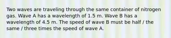 Two waves are traveling through the same container of nitrogen gas. Wave A has a wavelength of 1.5 m. Wave B has a wavelength of 4.5 m. The speed of wave B must be half / the same / three times the speed of wave A.