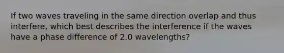 If two waves traveling in the same direction overlap and thus interfere, which best describes the interference if the waves have a phase difference of 2.0 wavelengths?