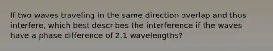 If two waves traveling in the same direction overlap and thus interfere, which best describes the interference if the waves have a phase difference of 2.1 wavelengths?