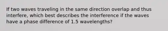 If two waves traveling in the same direction overlap and thus interfere, which best describes the interference if the waves have a phase difference of 1.5 wavelengths?