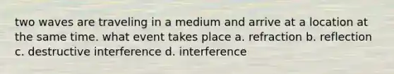 two waves are traveling in a medium and arrive at a location at the same time. what event takes place a. refraction b. reflection c. destructive interference d. interference