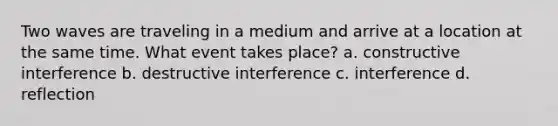 Two waves are traveling in a medium and arrive at a location at the same time. What event takes place? a. constructive interference b. destructive interference c. interference d. reflection