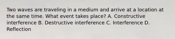 Two waves are traveling in a medium and arrive at a location at the same time. What event takes place? A. Constructive interference B. Destructive interference C. Interference D. Reflection