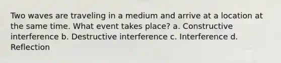 Two waves are traveling in a medium and arrive at a location at the same time. What event takes place? a. Constructive interference b. Destructive interference c. Interference d. Reflection