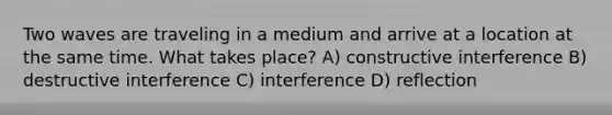 Two waves are traveling in a medium and arrive at a location at the same time. What takes place? A) constructive interference B) destructive interference C) interference D) reflection