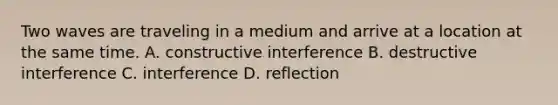 Two waves are traveling in a medium and arrive at a location at the same time. A. constructive interference B. destructive interference C. interference D. reflection