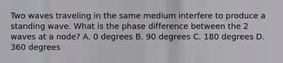 Two waves traveling in the same medium interfere to produce a standing wave. What is the phase difference between the 2 waves at a node? A. 0 degrees B. 90 degrees C. 180 degrees D. 360 degrees