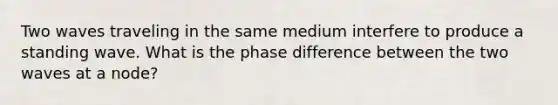 Two waves traveling in the same medium interfere to produce a standing wave. What is the phase difference between the two waves at a node?