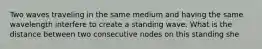Two waves traveling in the same medium and having the same wavelength interfere to create a standing wave. What is the distance between two consecutive nodes on this standing she