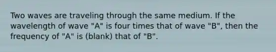 Two waves are traveling through the same medium. If the wavelength of wave "A" is four times that of wave "B", then the frequency of "A" is (blank) that of "B".