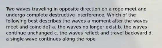 Two waves traveling in opposite direction on a rope meet and undergo complete destructive interference. Which of the following best describes the waves a moment after the waves meet and coincide? a. the waves no longer exist b. the waves continue unchanged c. the waves reflect and travel backward d. a single wave continues along the rope