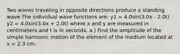 Two waves traveling in opposite directions produce a standing wave The individual wave functions are: y1 = 4.0sin(3.0x - 2.0t) y2 = 4.0sin(3.0x + 2.0t) where x and y are measured in centimeters and t is in seconds. a.) Find the amplitude of the simple harmonic motion of the element of the medium located at x = 2.3 cm.