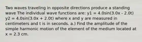 Two waves traveling in opposite directions produce a standing wave The individual wave functions are: y1 = 4.0sin(3.0x - 2.0t) y2 = 4.0sin(3.0x + 2.0t) where x and y are measured in centimeters and t is in seconds. a.) Find the amplitude of the simple harmonic motion of the element of the medium located at x = 2.3 cm.