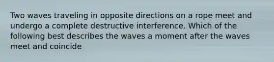 Two waves traveling in opposite directions on a rope meet and undergo a complete destructive interference. Which of the following best describes the waves a moment after the waves meet and coincide