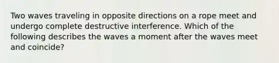 Two waves traveling in opposite directions on a rope meet and undergo complete destructive interference. Which of the following describes the waves a moment after the waves meet and coincide?