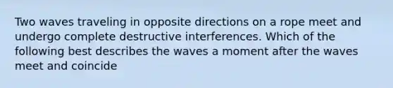 Two waves traveling in opposite directions on a rope meet and undergo complete destructive interferences. Which of the following best describes the waves a moment after the waves meet and coincide