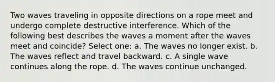 Two waves traveling in opposite directions on a rope meet and undergo complete destructive interference. Which of the following best describes the waves a moment after the waves meet and coincide? Select one: a. The waves no longer exist. b. The waves reflect and travel backward. c. A single wave continues along the rope. d. The waves continue unchanged.