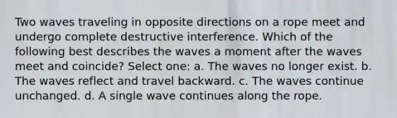 Two waves traveling in opposite directions on a rope meet and undergo complete destructive interference. Which of the following best describes the waves a moment after the waves meet and coincide? Select one: a. The waves no longer exist. b. The waves reflect and travel backward. c. The waves continue unchanged. d. A single wave continues along the rope.