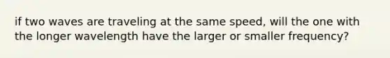 if two waves are traveling at the same speed, will the one with the longer wavelength have the larger or smaller frequency?