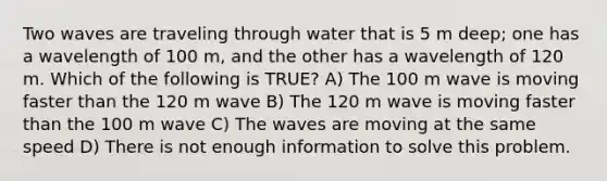 Two waves are traveling through water that is 5 m deep; one has a wavelength of 100 m, and the other has a wavelength of 120 m. Which of the following is TRUE? A) The 100 m wave is moving faster than the 120 m wave B) The 120 m wave is moving faster than the 100 m wave C) The waves are moving at the same speed D) There is not enough information to solve this problem.