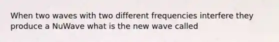 When two waves with two different frequencies interfere they produce a NuWave what is the new wave called