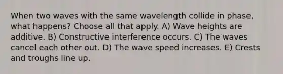 When two waves with the same wavelength collide in phase, what happens? Choose all that apply. A) Wave heights are additive. B) Constructive interference occurs. C) The waves cancel each other out. D) The wave speed increases. E) Crests and troughs line up.