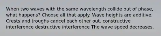 When two waves with the same wavelength collide out of phase, what happens? Choose all that apply. Wave heights are additive. Crests and troughs cancel each other out. constructive interference destructive interference The wave speed decreases.