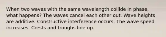 When two waves with the same wavelength collide in phase, what happens? The waves cancel each other out. Wave heights are additive. Constructive interference occurs. The wave speed increases. Crests and troughs line up.