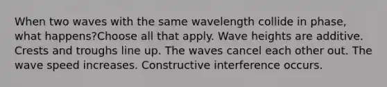 When two waves with the same wavelength collide in phase, what happens?Choose all that apply. Wave heights are additive. Crests and troughs line up. The waves cancel each other out. The wave speed increases. Constructive interference occurs.