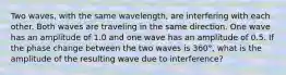 Two waves, with the same wavelength, are interfering with each other. Both waves are traveling in the same direction. One wave has an amplitude of 1.0 and one wave has an amplitude of 0.5. If the phase change between the two waves is 360°, what is the amplitude of the resulting wave due to interference?