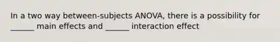 In a two way between-subjects ANOVA, there is a possibility for ______ main effects and ______ interaction effect