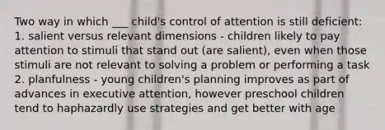 Two way in which ___ child's control of attention is still deficient: 1. salient versus relevant dimensions - children likely to pay attention to stimuli that stand out (are salient), even when those stimuli are not relevant to solving a problem or performing a task 2. planfulness - young children's planning improves as part of advances in executive attention, however preschool children tend to haphazardly use strategies and get better with age