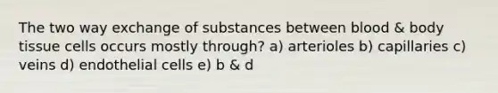 The two way exchange of substances between blood & body tissue cells occurs mostly through? a) arterioles b) capillaries c) veins d) endothelial cells e) b & d