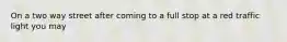 On a two way street after coming to a full stop at a red traffic light you may