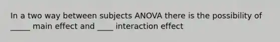 In a two way between subjects ANOVA there is the possibility of _____ main effect and ____ interaction effect