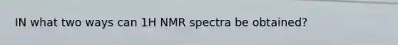 IN what two ways can 1H NMR spectra be obtained?