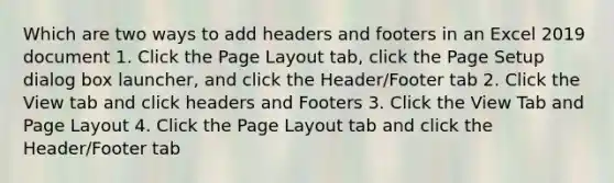 Which are two ways to add headers and footers in an Excel 2019 document 1. Click the Page Layout tab, click the Page Setup dialog box launcher, and click the Header/Footer tab 2. Click the View tab and click headers and Footers 3. Click the View Tab and Page Layout 4. Click the Page Layout tab and click the Header/Footer tab