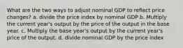 What are the two ways to adjust nominal GDP to reflect price changes? a. divide the price index by nominal GDP b. Multiply the current year's output by the price of the output in the base year. c. Multiply the base year's output by the current year's price of the output. d. divide nominal GDP by the price index