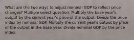 What are the two ways to adjust nominal GDP to reflect price changes? Multiple select question. Multiply the base year's output by the current year's price of the output. Divide the price index by nominal GDP. Multiply the current year's output by price of the output in the base year. Divide nominal GDP by the price index.