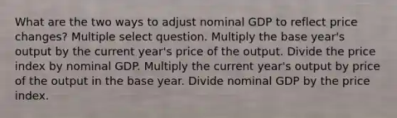 What are the two ways to adjust nominal GDP to reflect price changes? Multiple select question. Multiply the base year's output by the current year's price of the output. Divide the price index by nominal GDP. Multiply the current year's output by price of the output in the base year. Divide nominal GDP by the price index.