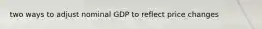 two ways to adjust nominal GDP to reflect price changes