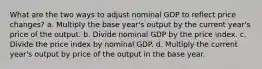 What are the two ways to adjust nominal GDP to reflect price changes? a. Multiply the base year's output by the current year's price of the output. b. Divide nominal GDP by the price index. c. Divide the price index by nominal GDP. d. Multiply the current year's output by price of the output in the base year.