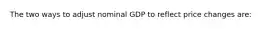 The two ways to adjust nominal GDP to reflect price changes are: