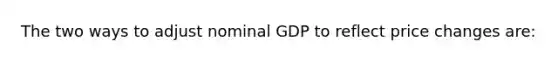 The two ways to adjust nominal GDP to reflect price changes are: