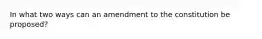 In what two ways can an amendment to the constitution be proposed?