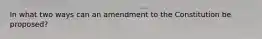 In what two ways can an amendment to the Constitution be proposed?